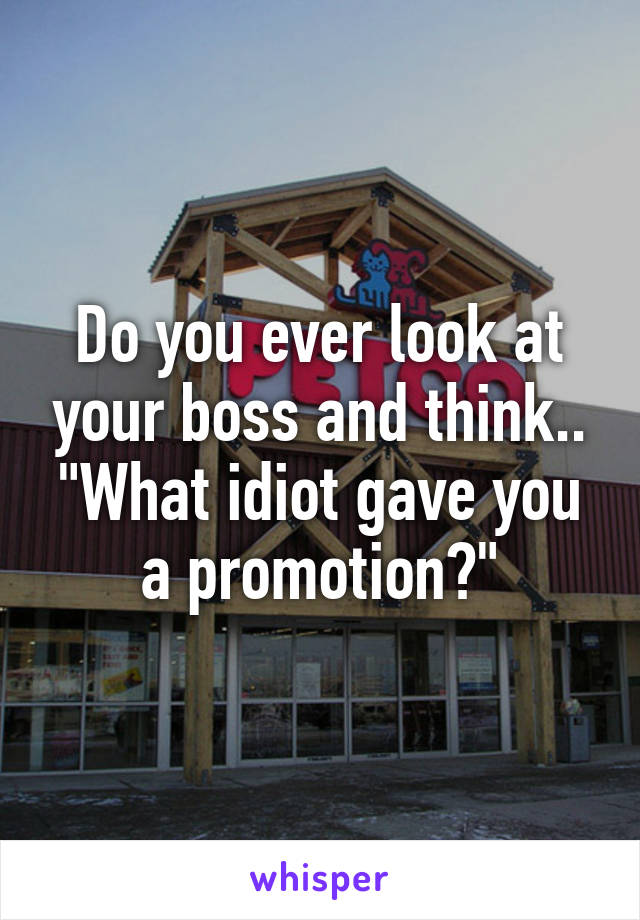 Do you ever look at your boss and think.. "What idiot gave you a promotion?"