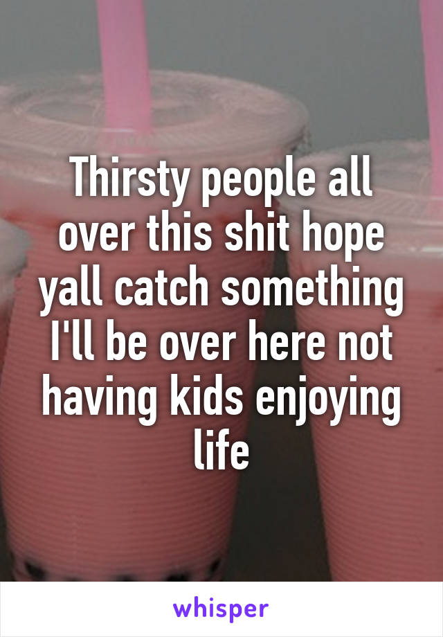 Thirsty people all over this shit hope yall catch something I'll be over here not having kids enjoying life