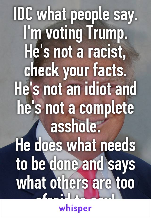 IDC what people say. I'm voting Trump.
He's not a racist, check your facts. He's not an idiot and he's not a complete asshole.
He does what needs to be done and says what others are too afraid to say!