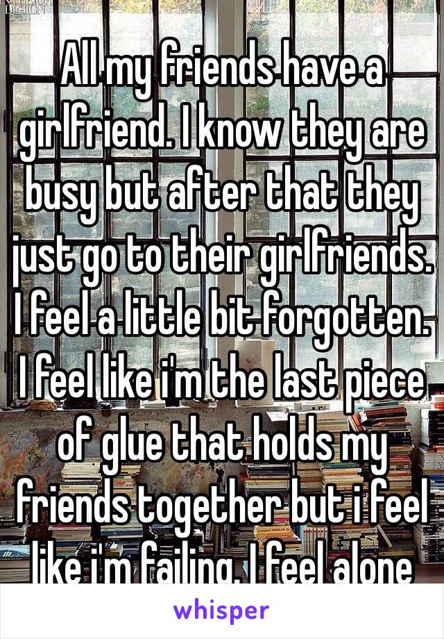 All my friends have a girlfriend. I know they are busy but after that they just go to their girlfriends. I feel a little bit forgotten. I feel like i'm the last piece of glue that holds my friends together but i feel like i'm failing. I feel alone