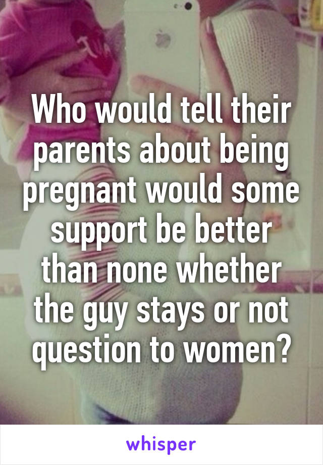 Who would tell their parents about being pregnant would some support be better than none whether the guy stays or not question to women?