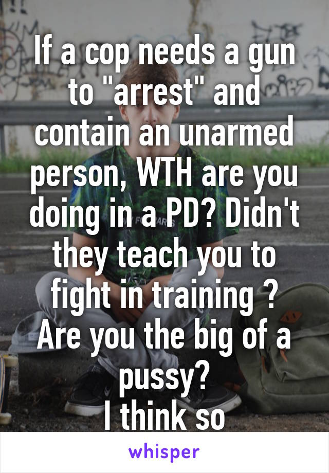 If a cop needs a gun to "arrest" and contain an unarmed person, WTH are you doing in a PD? Didn't they teach you to fight in training ?
Are you the big of a pussy?
I think so