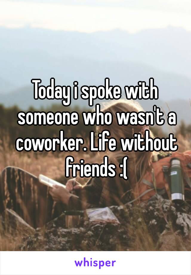 Today i spoke with someone who wasn't a coworker. Life without friends :(