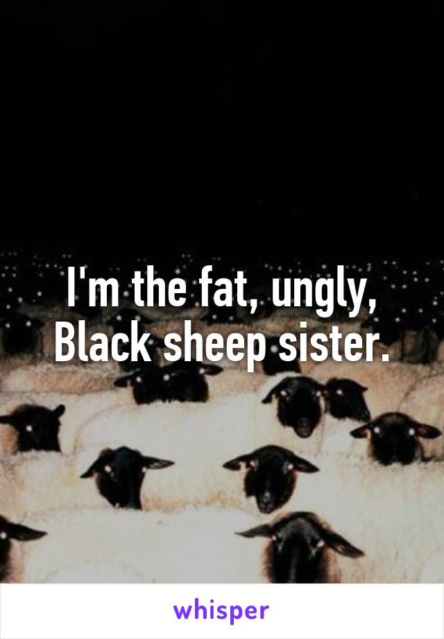 I'm the fat, ungly, Black sheep sister.