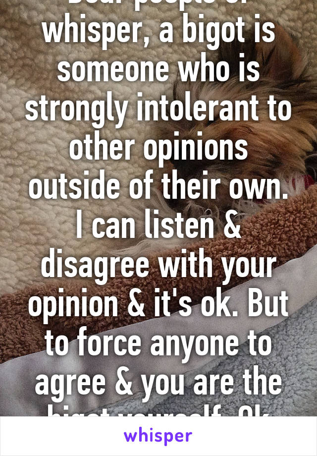 Dear people of whisper, a bigot is someone who is strongly intolerant to other opinions outside of their own. I can listen & disagree with your opinion & it's ok. But to force anyone to agree & you are the bigot yourself. Ok thanks!