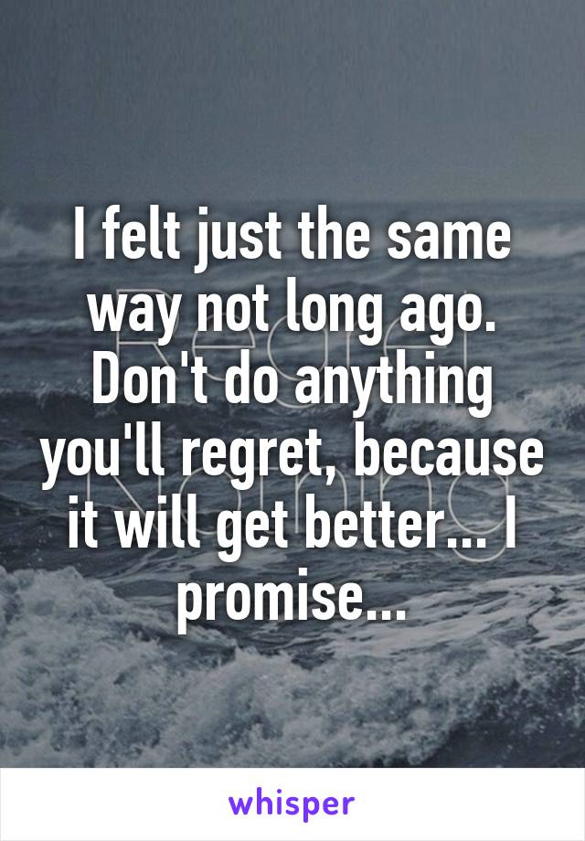 I felt just the same way not long ago. Don't do anything you'll regret, because it will get better... I promise...