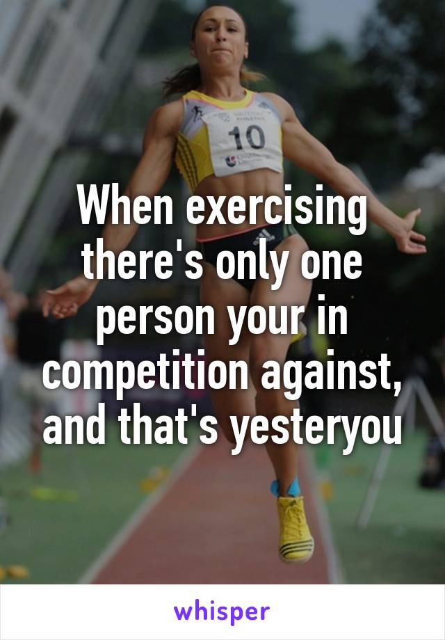 When exercising there's only one person your in competition against, and that's yesteryou