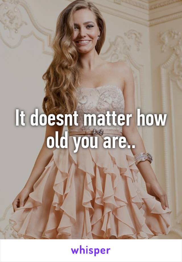 It doesnt matter how old you are..