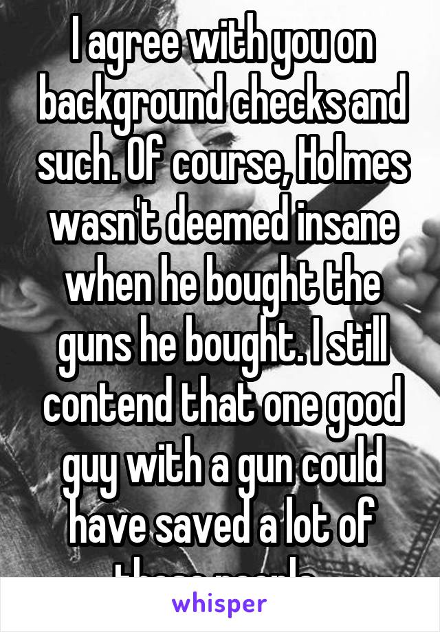 I agree with you on background checks and such. Of course, Holmes wasn't deemed insane when he bought the guns he bought. I still contend that one good guy with a gun could have saved a lot of those people. 