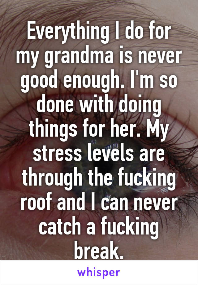 Everything I do for my grandma is never good enough. I'm so done with doing things for her. My stress levels are through the fucking roof and I can never catch a fucking break.