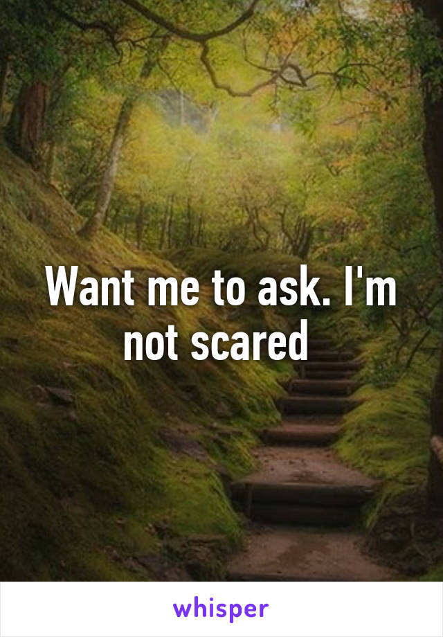 Want me to ask. I'm not scared 