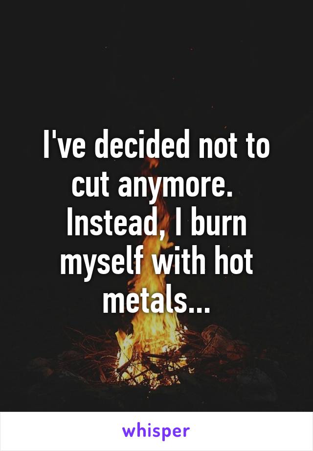 I've decided not to cut anymore. 
Instead, I burn myself with hot metals...