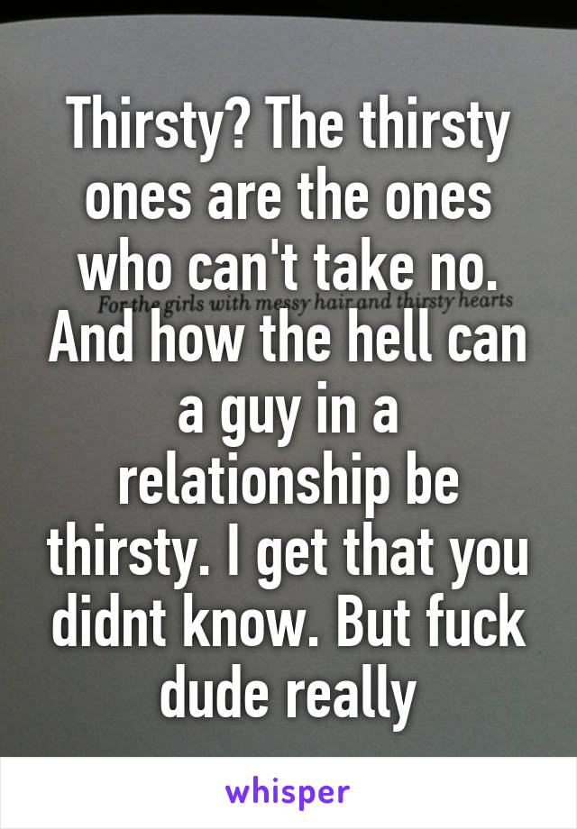 Thirsty? The thirsty ones are the ones who can't take no. And how the hell can a guy in a relationship be thirsty. I get that you didnt know. But fuck dude really