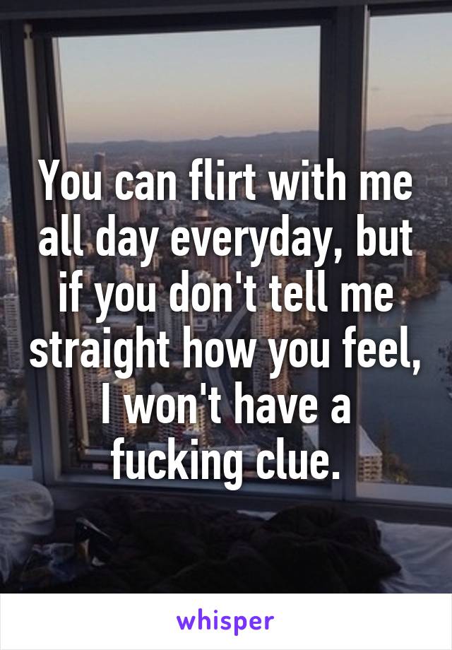 You can flirt with me all day everyday, but if you don't tell me straight how you feel, I won't have a fucking clue.