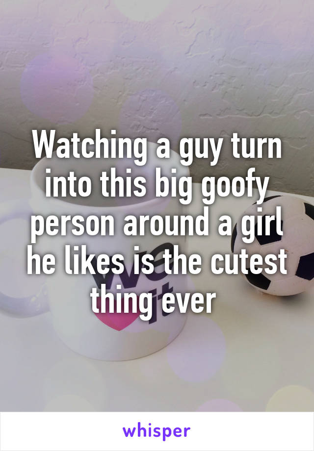 Watching a guy turn into this big goofy person around a girl he likes is the cutest thing ever 