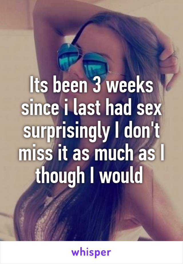 Its been 3 weeks since i last had sex surprisingly I don't miss it as much as I though I would 