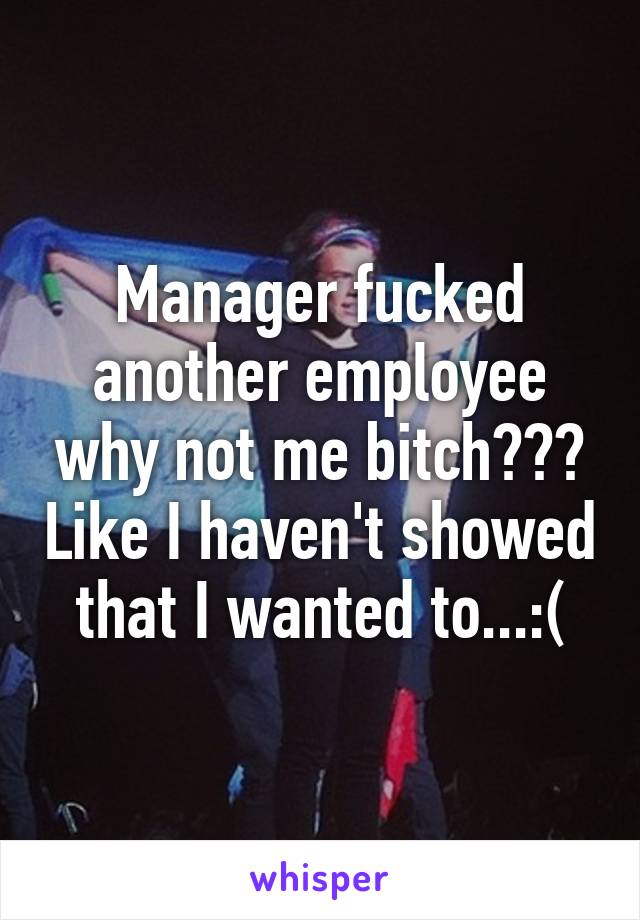 Manager fucked another employee why not me bitch??? Like I haven't showed that I wanted to...:(