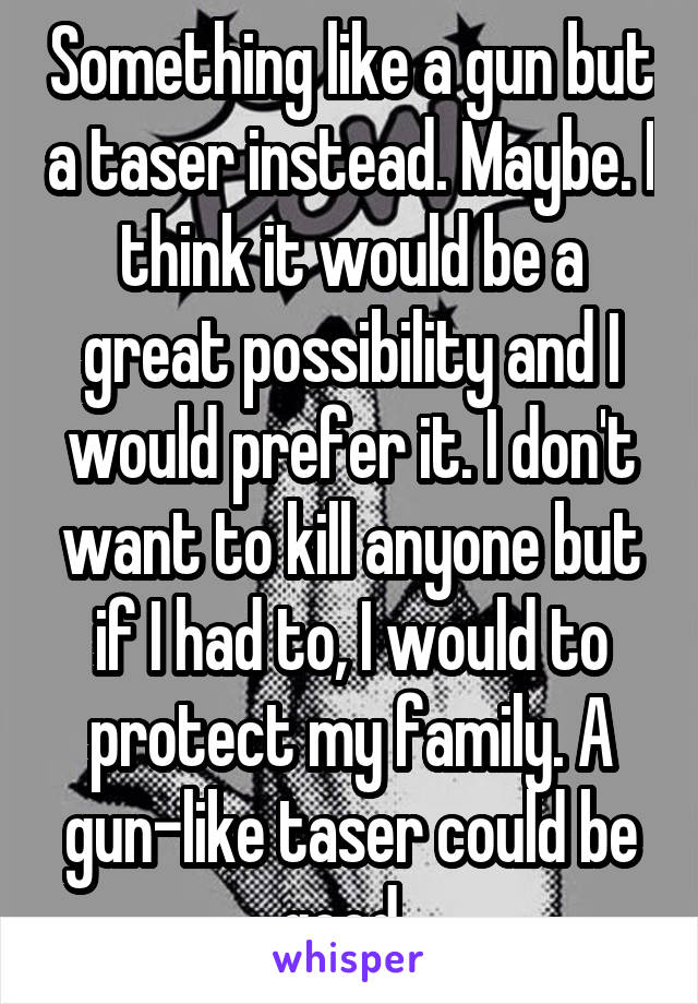 Something like a gun but a taser instead. Maybe. I think it would be a great possibility and I would prefer it. I don't want to kill anyone but if I had to, I would to protect my family. A gun-like taser could be good. 