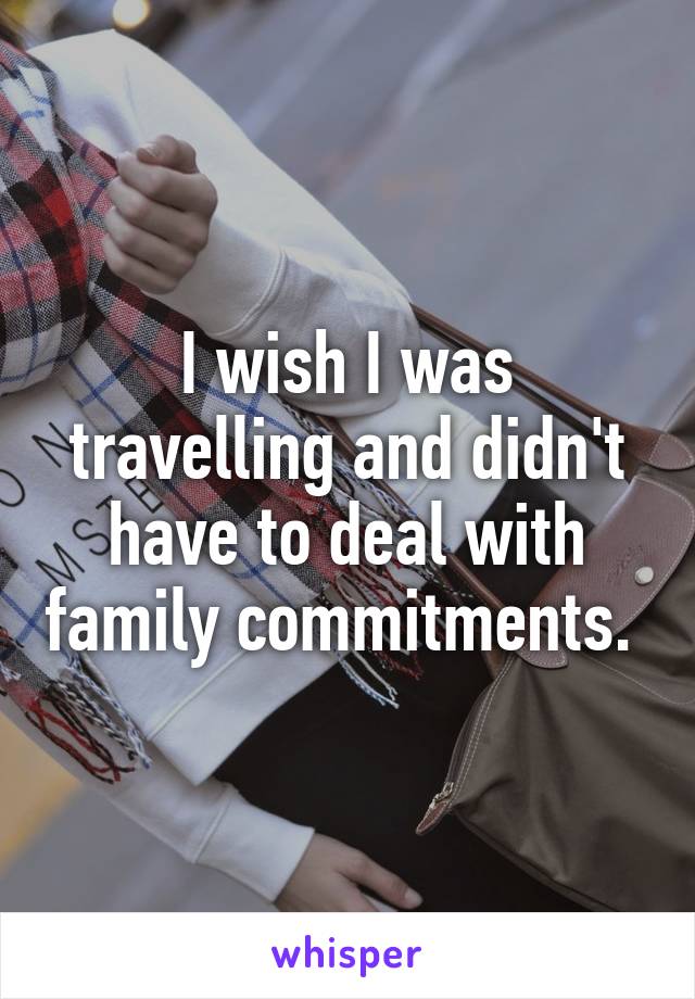 I wish I was travelling and didn't have to deal with family commitments. 