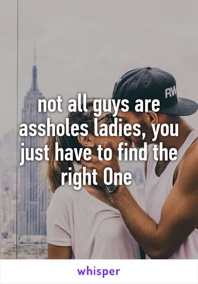 not all guys are assholes ladies, you just have to find the right One 