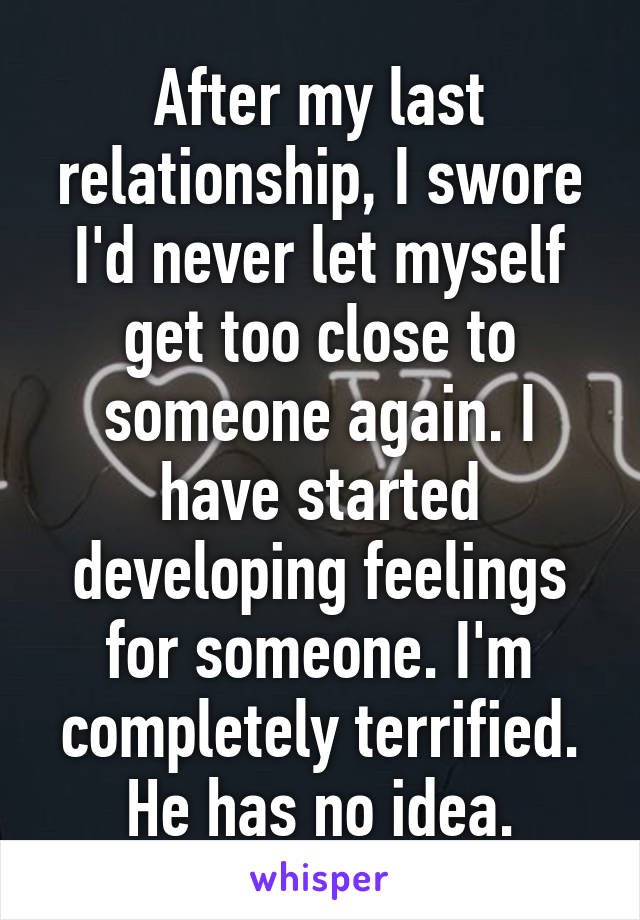 After my last relationship, I swore I'd never let myself get too close to someone again. I have started developing feelings for someone. I'm completely terrified. He has no idea.