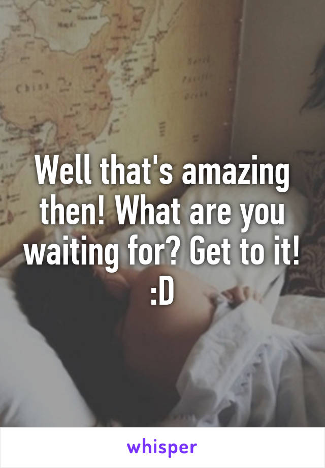 Well that's amazing then! What are you waiting for? Get to it! :D