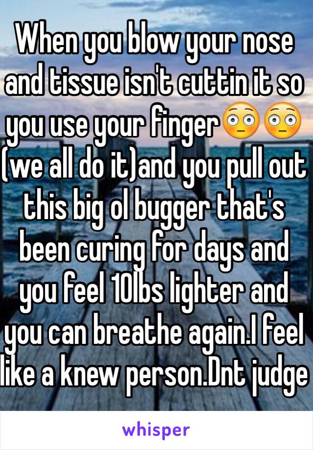 When you blow your nose and tissue isn't cuttin it so you use your finger😳😳(we all do it)and you pull out this big ol bugger that's been curing for days and you feel 10lbs lighter and you can breathe again.I feel like a knew person.Dnt judge