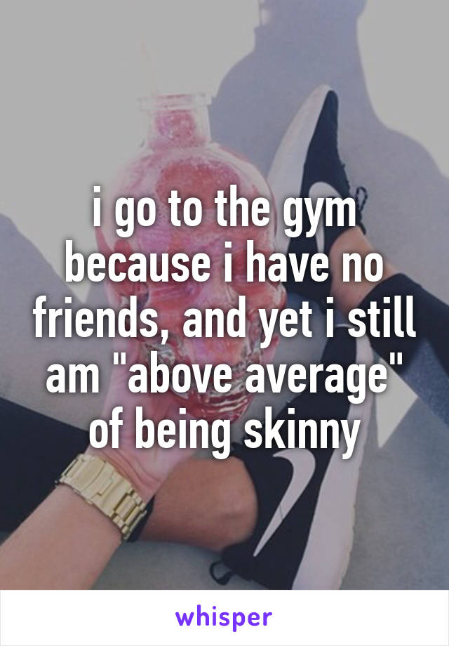 i go to the gym because i have no friends, and yet i still am "above average" of being skinny