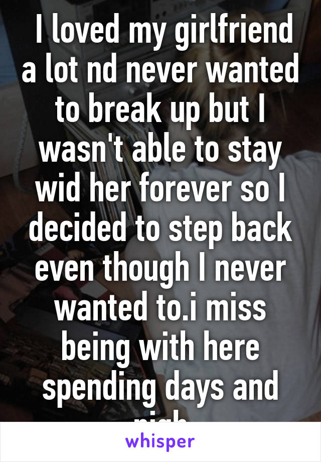  I loved my girlfriend a lot nd never wanted to break up but I wasn't able to stay wid her forever so I decided to step back even though I never wanted to.i miss being with here spending days and nigh