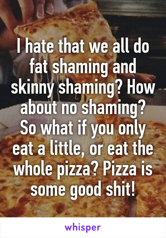 I hate that we all do fat shaming and skinny shaming? How about no shaming? So what if you only eat a little, or eat the whole pizza? Pizza is some good shit!