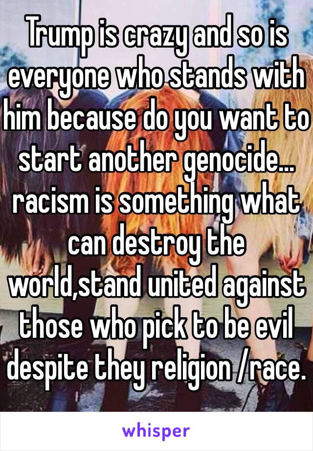 Trump is crazy and so is everyone who stands with him because do you want to start another genocide…racism is something what can destroy the world,stand united against those who pick to be evil despite they religion /race. 