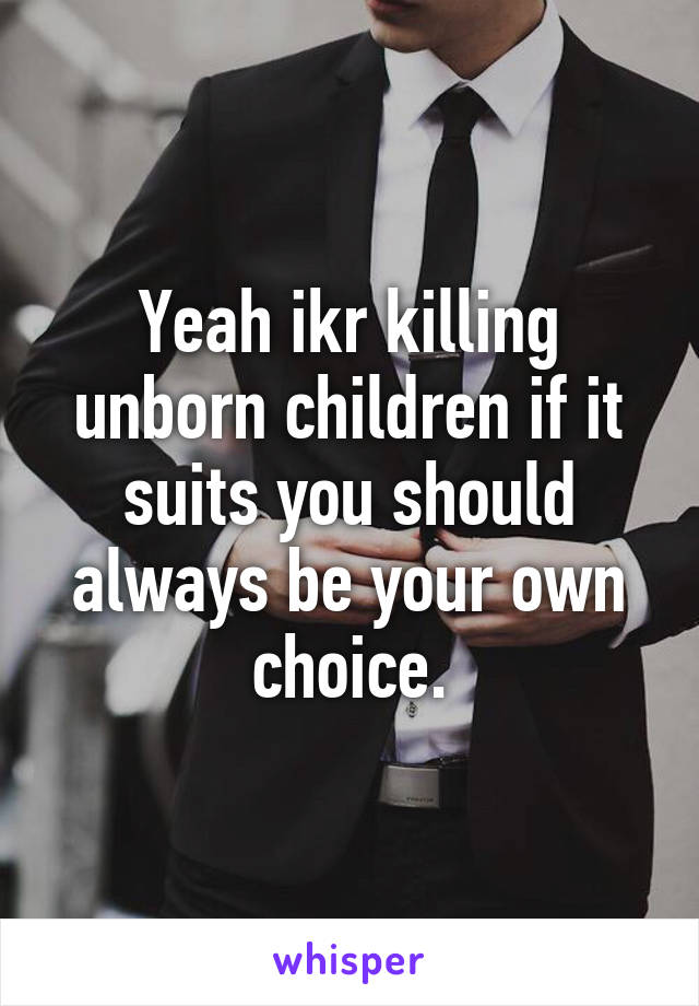 Yeah ikr killing unborn children if it suits you should always be your own choice.