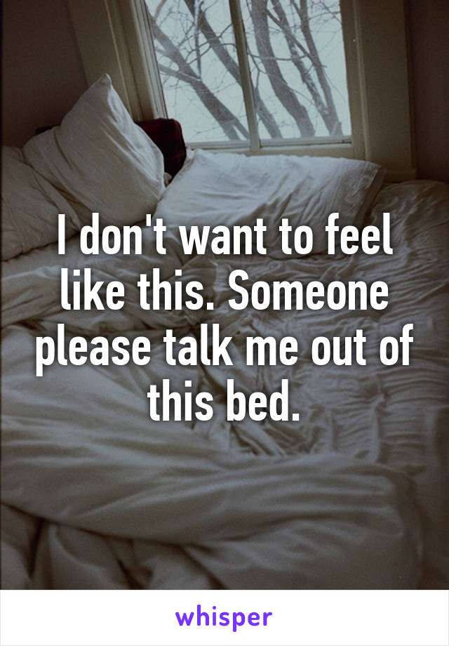 I don't want to feel like this. Someone please talk me out of this bed.