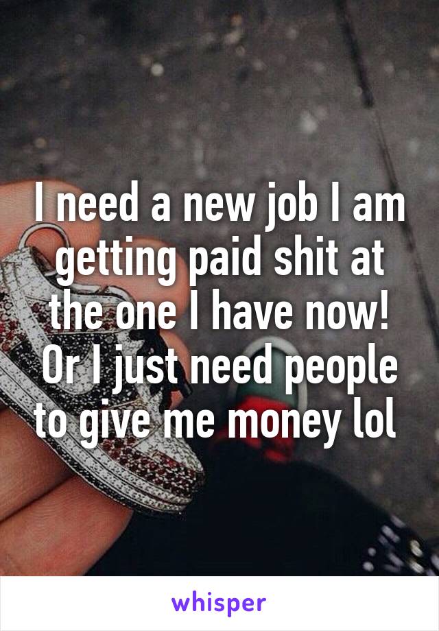 I need a new job I am getting paid shit at the one I have now! Or I just need people to give me money lol 