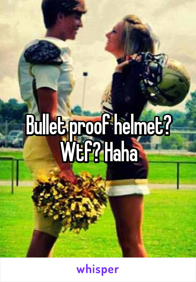 Bullet proof helmet? Wtf? Haha