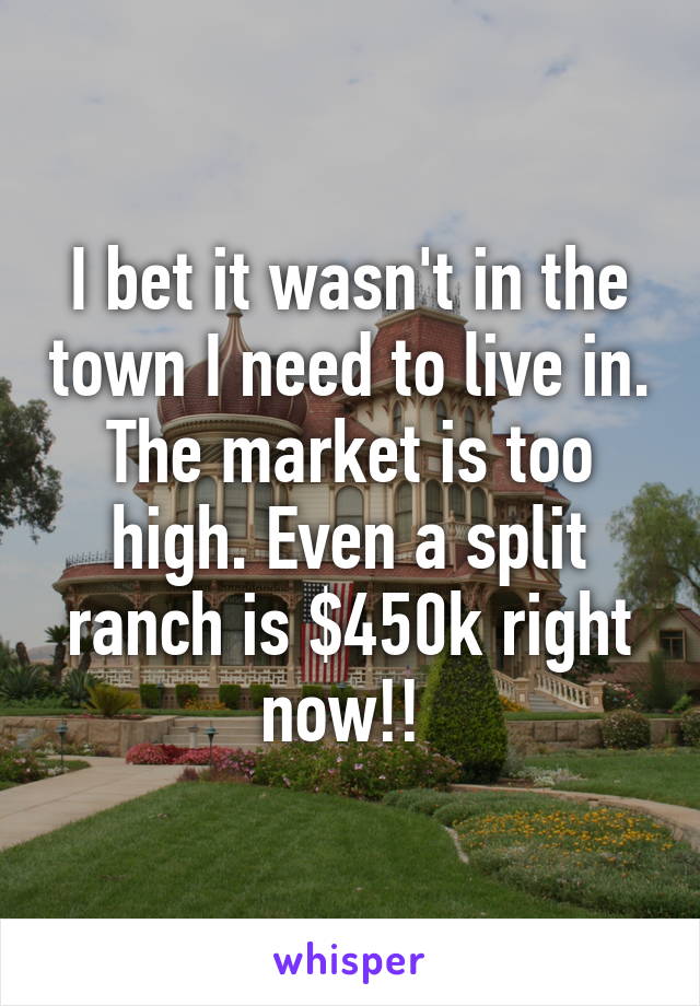 I bet it wasn't in the town I need to live in. The market is too high. Even a split ranch is $450k right now!! 