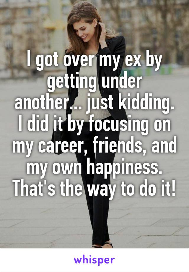 I got over my ex by getting under another... just kidding. I did it by focusing on my career, friends, and my own happiness. That's the way to do it! 