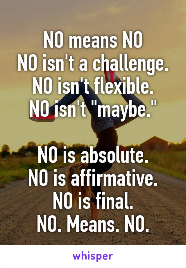 NO means NO
NO isn't a challenge.
NO isn't flexible.
NO isn't "maybe."

NO is absolute.
NO is affirmative.
NO is final.
NO. Means. NO.