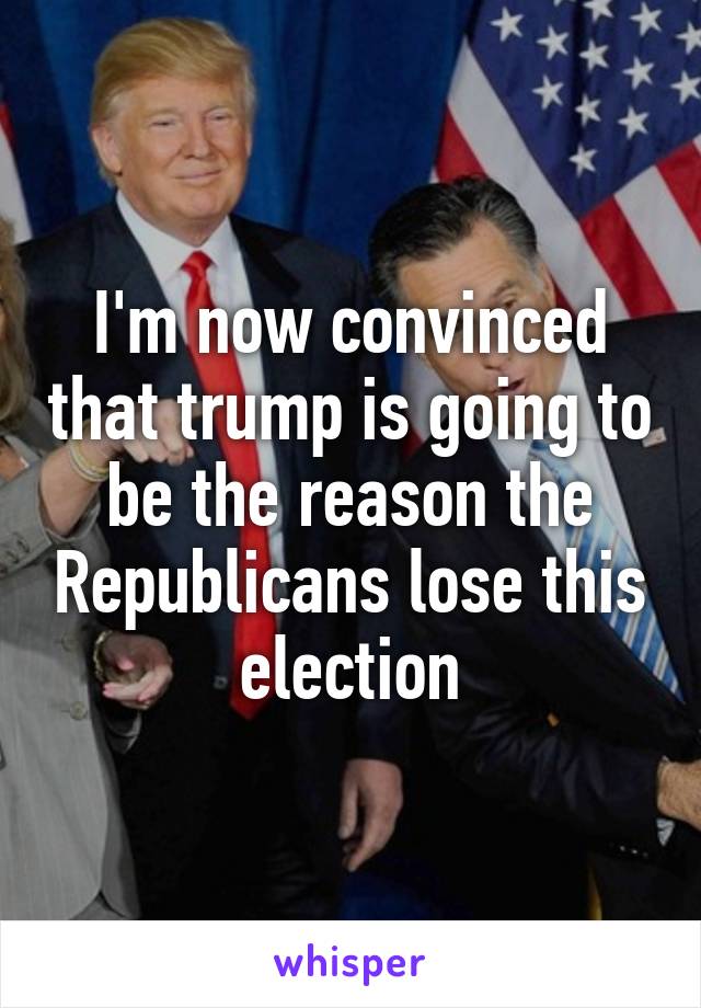 I'm now convinced that trump is going to be the reason the Republicans lose this election