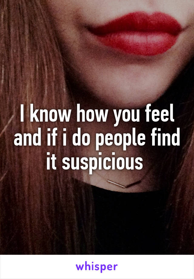 I know how you feel and if i do people find it suspicious 