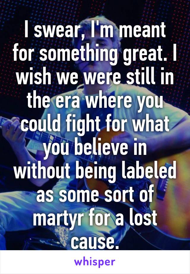 I swear, I'm meant for something great. I wish we were still in the era where you could fight for what you believe in without being labeled as some sort of martyr for a lost cause.