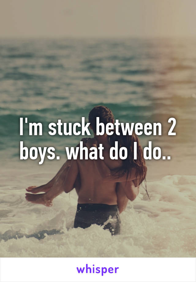 I'm stuck between 2 boys. what do I do.. 