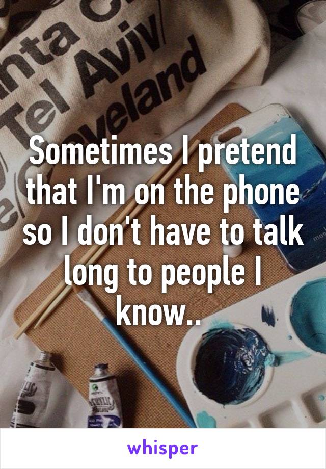 Sometimes I pretend that I'm on the phone so I don't have to talk long to people I know.. 