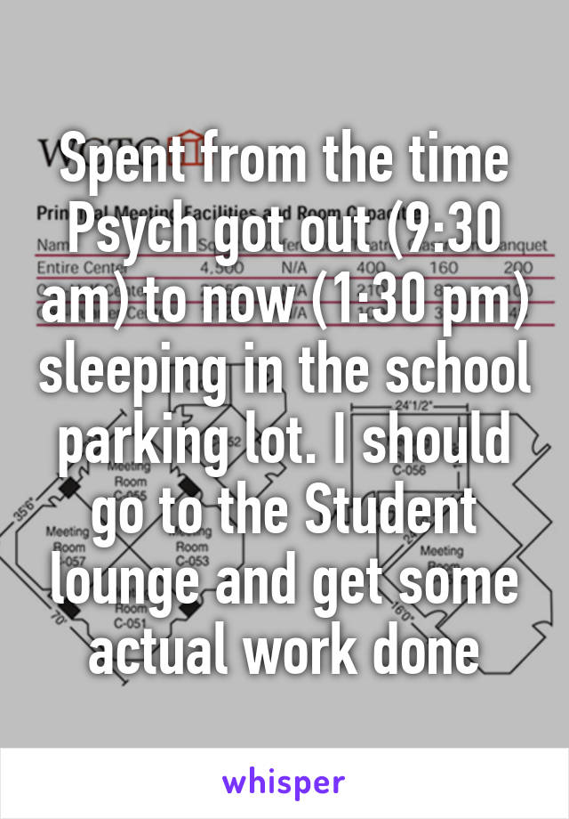 Spent from the time Psych got out (9:30 am) to now (1:30 pm) sleeping in the school parking lot. I should go to the Student lounge and get some actual work done