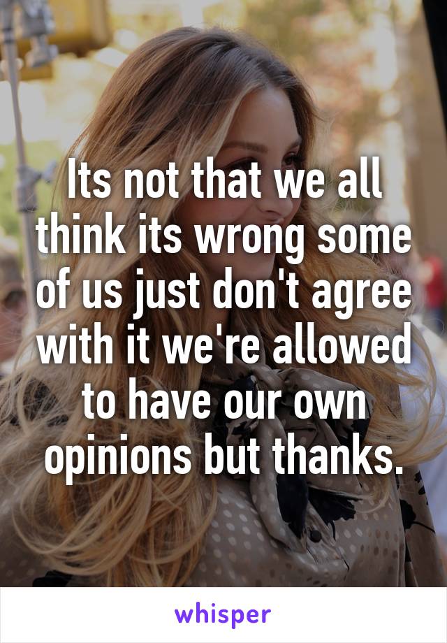 Its not that we all think its wrong some of us just don't agree with it we're allowed to have our own opinions but thanks.