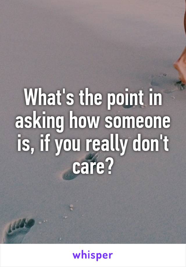 What's the point in asking how someone is, if you really don't care?