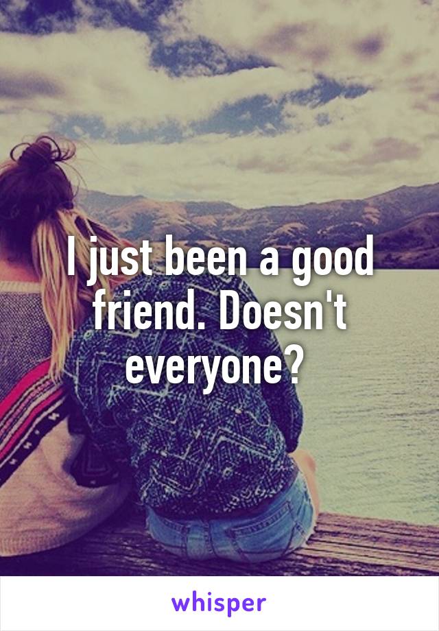 I just been a good friend. Doesn't everyone? 