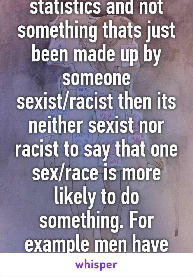 If its actually statistics and not something thats just been made up by someone sexist/racist then its neither sexist nor racist to say that one sex/race is more likely to do something. For example men have less issues with selfesteem and  