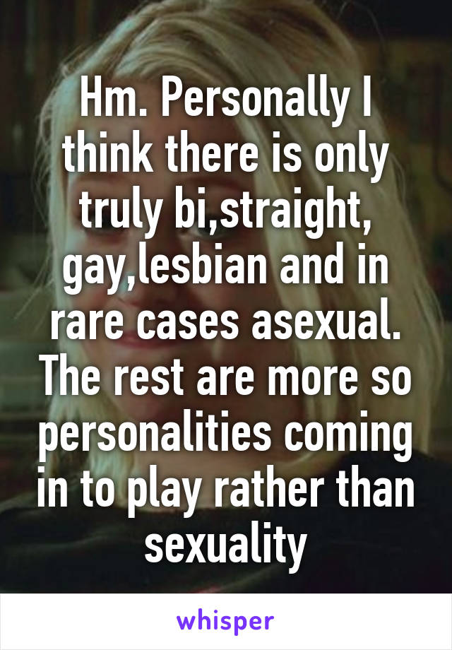 Hm. Personally I think there is only truly bi,straight, gay,lesbian and in rare cases asexual. The rest are more so personalities coming in to play rather than sexuality