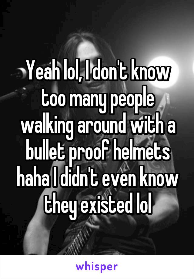 Yeah lol, I don't know too many people walking around with a bullet proof helmets haha I didn't even know they existed lol